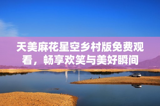 天美麻花星空乡村版免费观看，畅享欢笑与美好瞬间