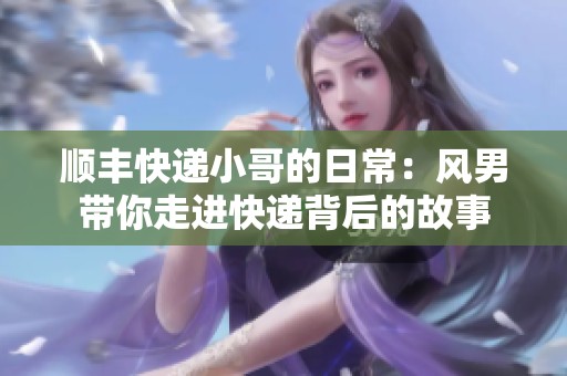 顺丰快递小哥的日常：风男带你走进快递背后的故事