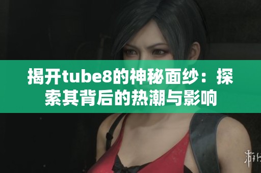 揭开tube8的神秘面纱：探索其背后的热潮与影响
