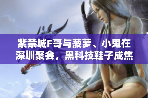 紫禁城F哥与菠萝、小鬼在深圳聚会，黑科技鞋子成焦点！