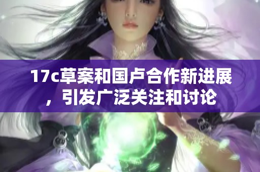 17c草案和国卢合作新进展，引发广泛关注和讨论