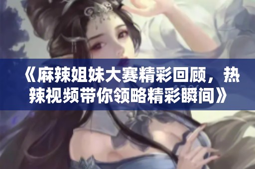 《麻辣姐妹大赛精彩回顾，热辣视频带你领略精彩瞬间》