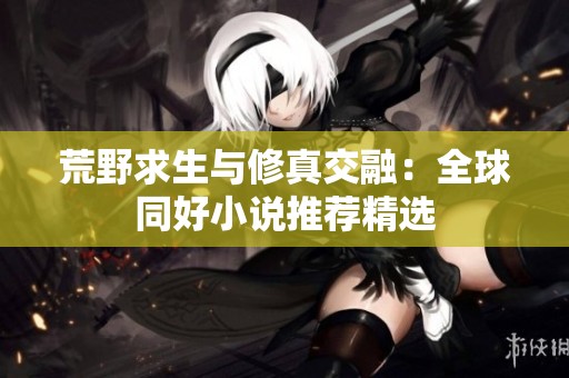 荒野求生与修真交融：全球同好小说推荐精选