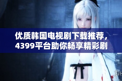 优质韩国电视剧下载推荐，4399平台助你畅享精彩剧集