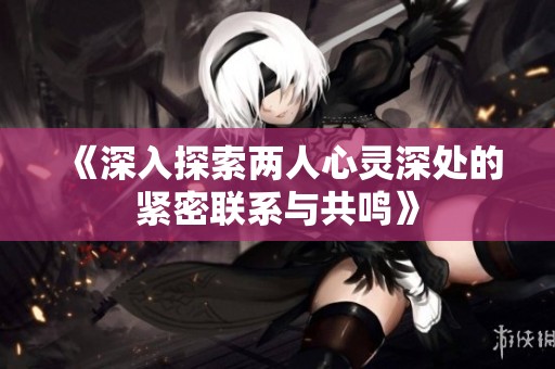 《深入探索两人心灵深处的紧密联系与共鸣》