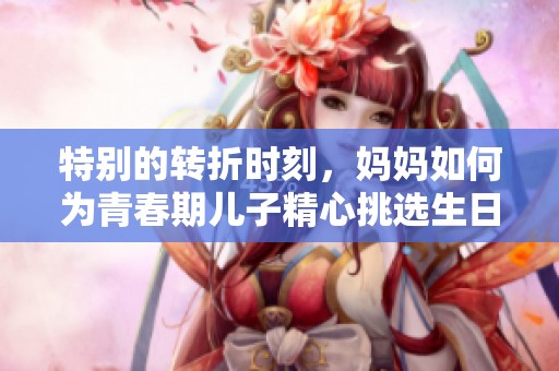 特别的转折时刻，妈妈如何为青春期儿子精心挑选生日礼物