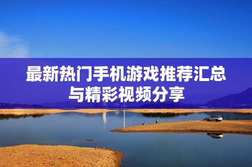 最新热门手机游戏推荐汇总与精彩视频分享