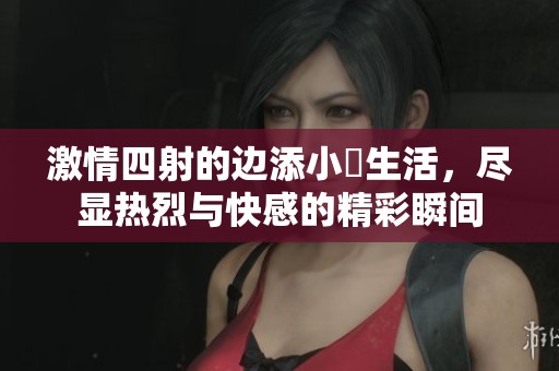 激情四射的边添小泬生活，尽显热烈与快感的精彩瞬间