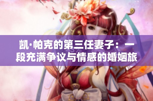 凯·帕克的第三任妻子：一段充满争议与情感的婚姻旅程