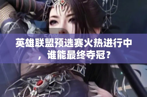 英雄联盟预选赛火热进行中，谁能最终夺冠？