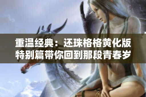 重温经典：还珠格格黄化版特别篇带你回到那段青春岁月