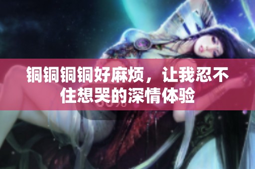 铜铜铜铜好麻烦，让我忍不住想哭的深情体验