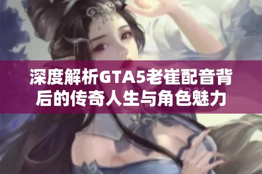 深度解析GTA5老崔配音背后的传奇人生与角色魅力