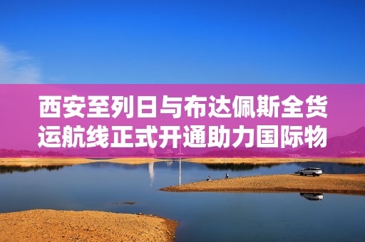 西安至列日与布达佩斯全货运航线正式开通助力国际物流发展
