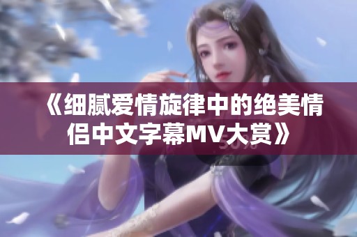 《细腻爱情旋律中的绝美情侣中文字幕MV大赏》