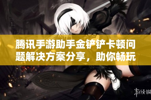 腾讯手游助手金铲铲卡顿问题解决方案分享，助你畅玩无阻