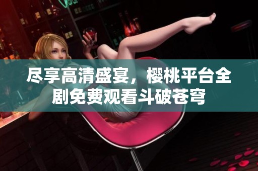 尽享高清盛宴，樱桃平台全剧免费观看斗破苍穹
