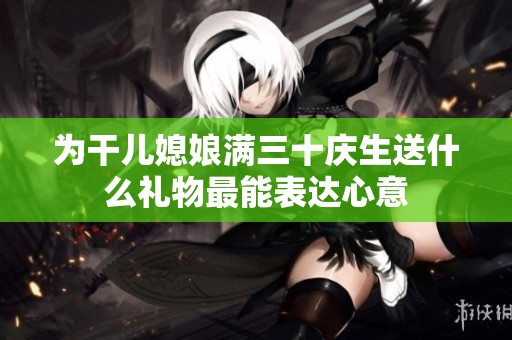 为干儿媳娘满三十庆生送什么礼物最能表达心意