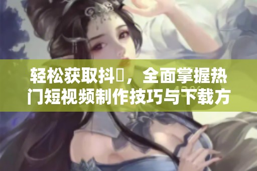 轻松获取抖抈，全面掌握热门短视频制作技巧与下载方法