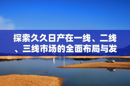探索久久日产在一线、二线、三线市场的全面布局与发展策略
