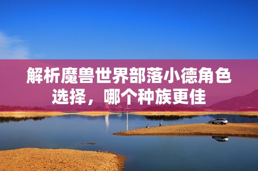 解析魔兽世界部落小德角色选择，哪个种族更佳