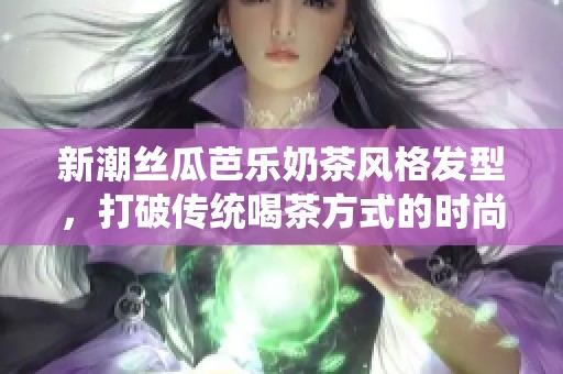 新潮丝瓜芭乐奶茶风格发型，打破传统喝茶方式的时尚选择