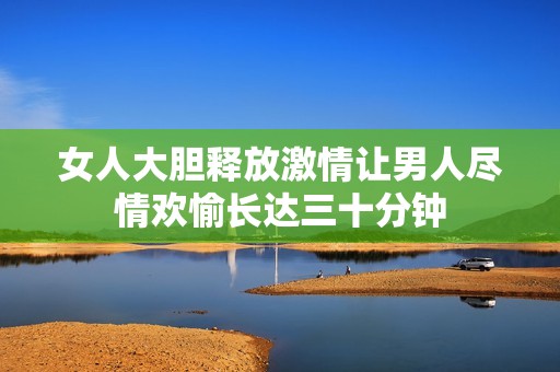 女人大胆释放激情让男人尽情欢愉长达三十分钟
