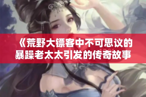 《荒野大镖客中不可思议的暴躁老太太引发的传奇故事》