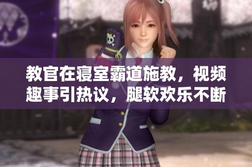 教官在寝室霸道施教，视频趣事引热议，腿软欢乐不断