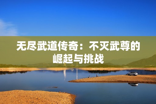 无尽武道传奇：不灭武尊的崛起与挑战