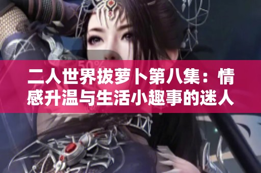 二人世界拔萝卜第八集：情感升温与生活小趣事的迷人交织