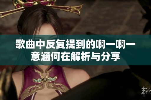 歌曲中反复提到的啊一啊一意涵何在解析与分享