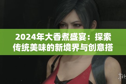 2024年大香煮盛宴：探索传统美味的新境界与创意搭配
