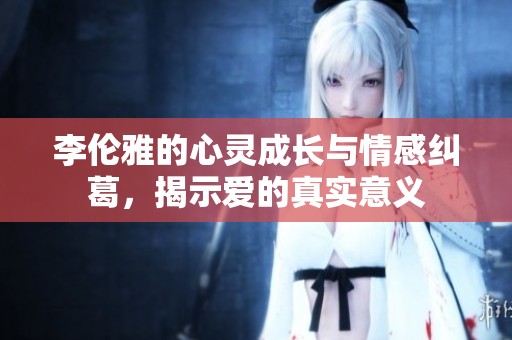 李伦雅的心灵成长与情感纠葛，揭示爱的真实意义