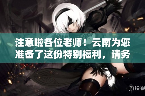 注意啦各位老师！云南为您准备了这份特别福利，请务必查看
