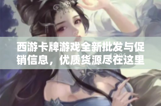 西游卡牌游戏全新批发与促销信息，优质货源尽在这里