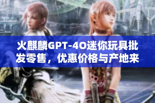 火麒麟GPT-4O迷你玩具批发零售，优惠价格与产地来源信息介绍
