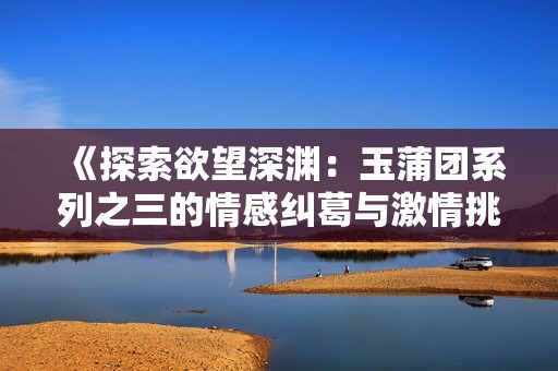 《探索欲望深渊：玉蒲团系列之三的情感纠葛与激情挑战》