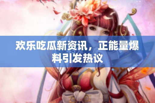 欢乐吃瓜新资讯，正能量爆料引发热议