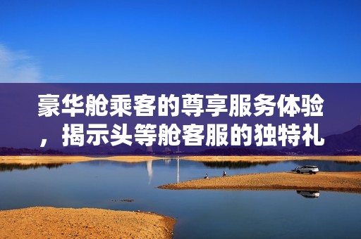 豪华舱乘客的尊享服务体验，揭示头等舱客服的独特礼遇