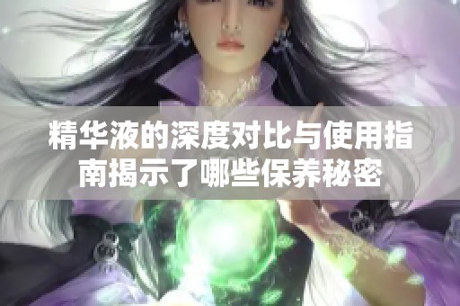 精华液的深度对比与使用指南揭示了哪些保养秘密