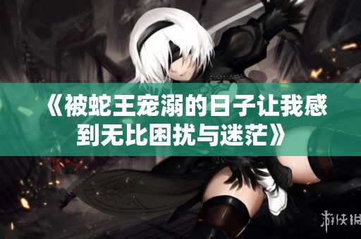 《被蛇王宠溺的日子让我感到无比困扰与迷茫》