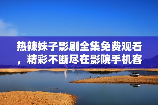 热辣妹子影剧全集免费观看，精彩不断尽在影院手机客户端