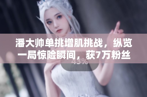 潘大帅单挑增肌挑战，纵览一局惊险瞬间，获7万粉丝热赞