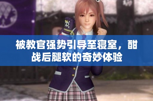 被教官强势引导至寝室，酣战后腿软的奇妙体验