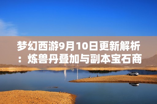 梦幻西游9月10日更新解析：炼兽丹叠加与副本宝石商人新动态