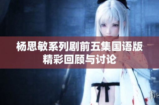 杨思敏系列剧前五集国语版精彩回顾与讨论