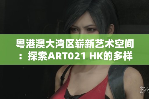 粤港澳大湾区崭新艺术空间：探索ART021 HK的多样化展览盛宴