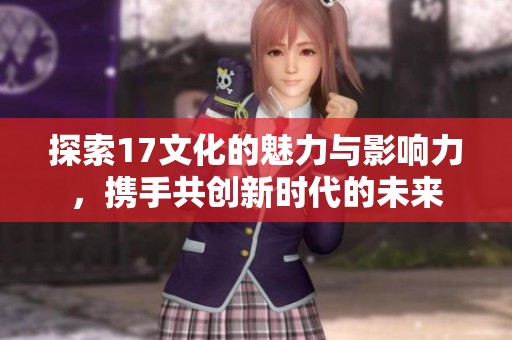 探索17文化的魅力与影响力，携手共创新时代的未来