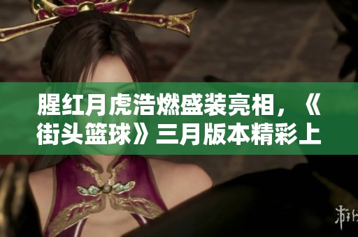 腥红月虎浩燃盛装亮相，《街头篮球》三月版本精彩上线